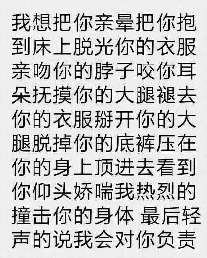 我想把你亲晕把你抱到床上脱光你的衣服亲吻你的脖子咬你耳朵抚摸你的大腿褪去你的衣服掰开你的大腿脱掉你的底裤压在你的身上顶进去看到你仰头娇喘我热烈的撞击你的身体最后轻声的说我会对你负责